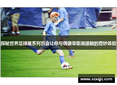 探秘世界足球星系列盲盒让你与偶像零距离接触的奇妙体验
