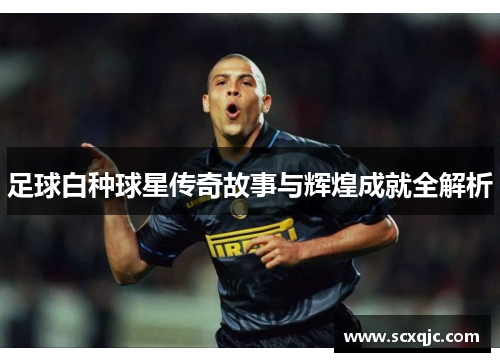 足球白种球星传奇故事与辉煌成就全解析