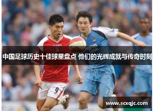 中国足球历史十佳球星盘点 他们的光辉成就与传奇时刻