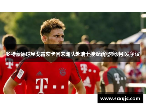 多特蒙德球星戈雷茨卡因未随队赴瑞士接受新冠检测引发争议